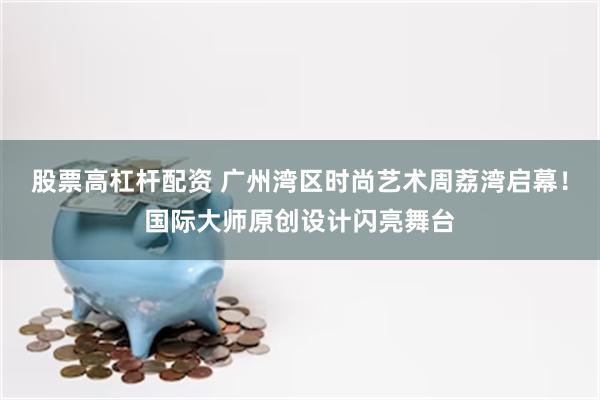 股票高杠杆配资 广州湾区时尚艺术周荔湾启幕！国际大师原创设计闪亮舞台