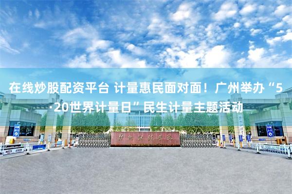 在线炒股配资平台 计量惠民面对面！广州举办“5·20世界计量日”民生计量主题活动