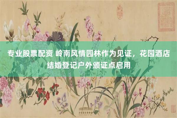 专业股票配资 岭南风情园林作为见证，花园酒店结婚登记户外颁证点启用