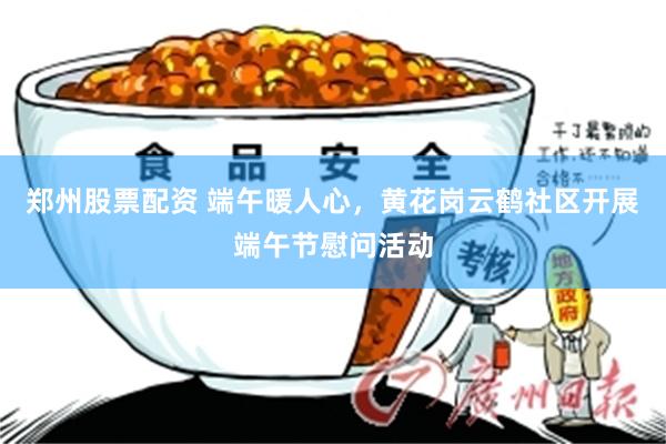 郑州股票配资 端午暖人心，黄花岗云鹤社区开展端午节慰问活动
