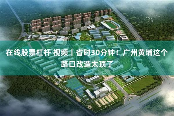 在线股票杠杆 视频｜省时30分钟！广州黄埔这个路口改造太顶了