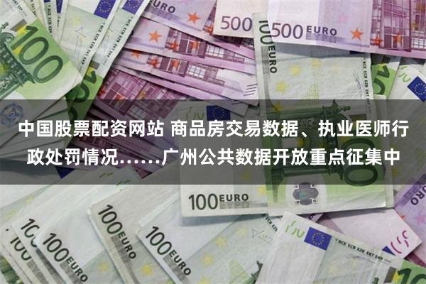中国股票配资网站 商品房交易数据、执业医师行政处罚情况……广州公共数据开放重点征集中