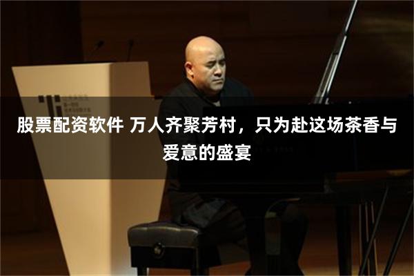股票配资软件 万人齐聚芳村，只为赴这场茶香与爱意的盛宴