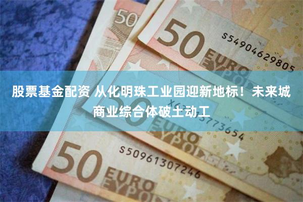 股票基金配资 从化明珠工业园迎新地标！未来城商业综合体破土动工