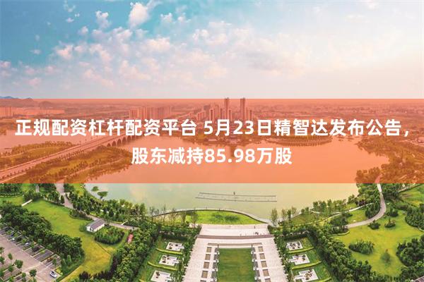 正规配资杠杆配资平台 5月23日精智达发布公告，股东减持85.98万股