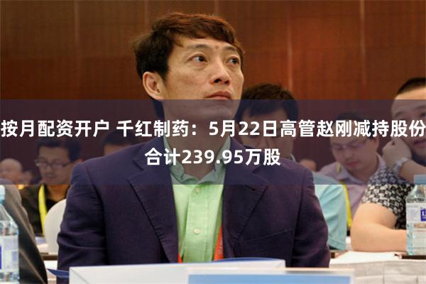 按月配资开户 千红制药：5月22日高管赵刚减持股份合计239.95万股
