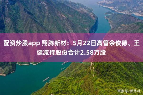 配资炒股app 翔腾新材：5月22日高管余俊德、王健减持股份合计2.58万股