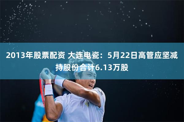2013年股票配资 大连电瓷：5月22日高管应坚减持股份合计6.13万股