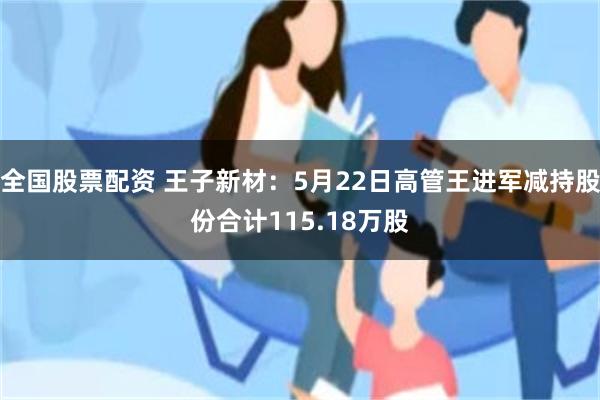 全国股票配资 王子新材：5月22日高管王进军减持股份合计115.18万股