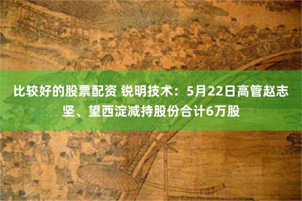 比较好的股票配资 锐明技术：5月22日高管赵志坚、望西淀减持股份合计6万股
