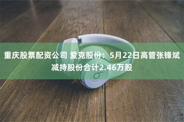 重庆股票配资公司 爱克股份：5月22日高管张锋斌减持股份合计2.46万股