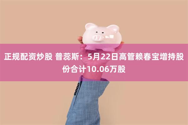 正规配资炒股 普蕊斯：5月22日高管赖春宝增持股份合计10.06万股