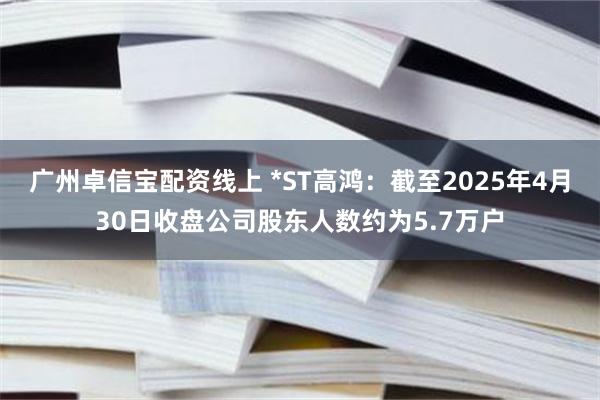 广州卓信宝配资线上 *ST高鸿：截至2025年4月30日收盘公司股东人数约为5.7万户