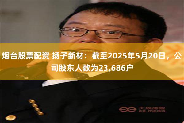 烟台股票配资 扬子新材：截至2025年5月20日，公司股东人数为23,686户