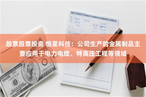 股票股票投资 恒星科技：公司生产的金属制品主要应用于电力电缆、特高压工程等领域