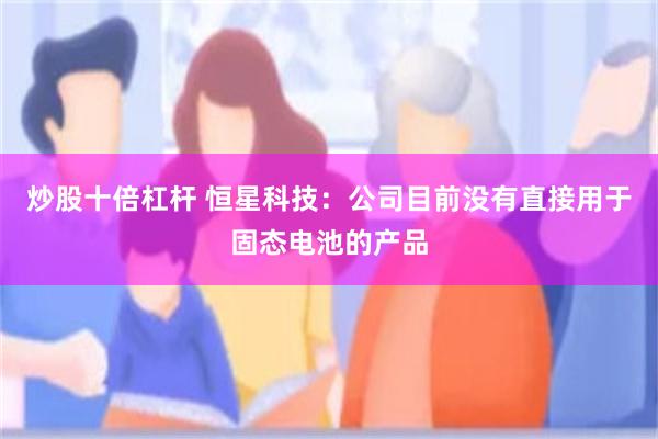 炒股十倍杠杆 恒星科技：公司目前没有直接用于固态电池的产品