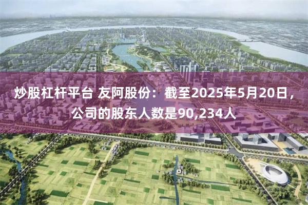炒股杠杆平台 友阿股份：截至2025年5月20日，公司的股东人数是90,234人