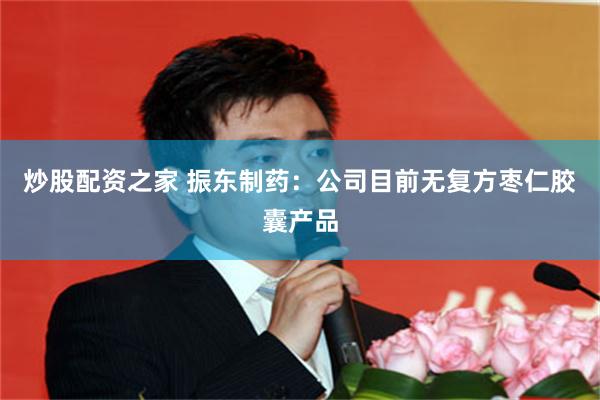 炒股配资之家 振东制药：公司目前无复方枣仁胶囊产品