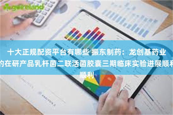 十大正规配资平台有哪些 振东制药：龙创基药业的在研产品乳杆菌二联活菌胶囊三期临床实验进展顺利