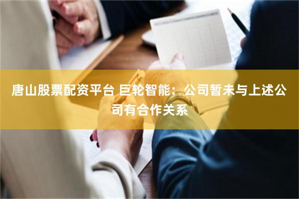 唐山股票配资平台 巨轮智能：公司暂未与上述公司有合作关系