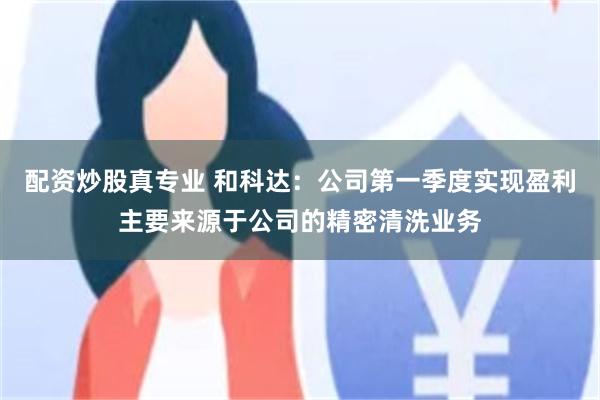 配资炒股真专业 和科达：公司第一季度实现盈利主要来源于公司的精密清洗业务