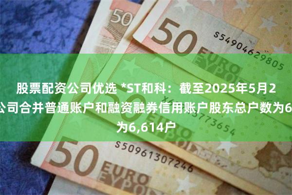 股票配资公司优选 *ST和科：截至2025年5月20日，公司合并普通账户和融资融券信用账户股东总户数为6,614户