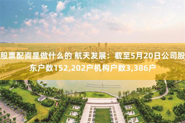 股票配资是做什么的 航天发展：截至5月20日公司股东户数152,202户机构户数3,386户