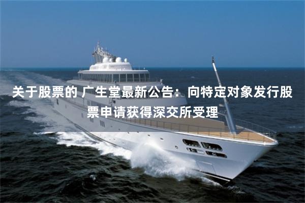 关于股票的 广生堂最新公告：向特定对象发行股票申请获得深交所受理