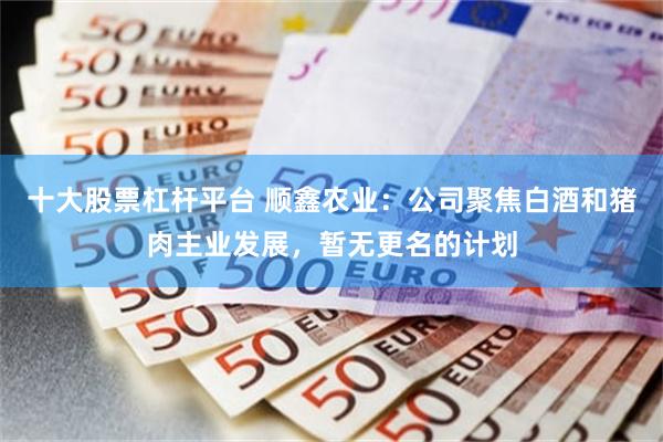 十大股票杠杆平台 顺鑫农业：公司聚焦白酒和猪肉主业发展，暂无更名的计划
