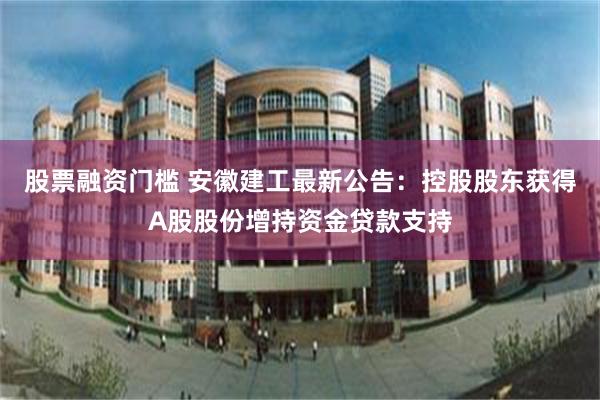 股票融资门槛 安徽建工最新公告：控股股东获得A股股份增持资金贷款支持