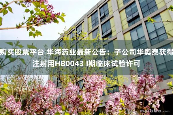 购买股票平台 华海药业最新公告：子公司华奥泰获得注射用HB0043 I期临床试验许可