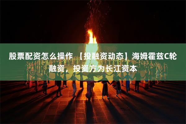 股票配资怎么操作 【投融资动态】海姆霍兹C轮融资，投资方为长江资本