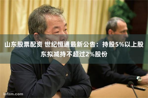 山东股票配资 世纪恒通最新公告：持股5%以上股东拟减持不超过2%股份