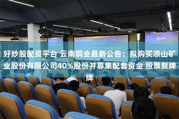 好炒股配资平台 云南铜业最新公告：拟购买凉山矿业股份有限公司40%股份并募集配套资金 股票复牌