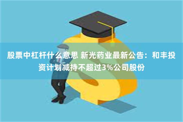 股票中杠杆什么意思 新光药业最新公告：和丰投资计划减持不超过3%公司股份