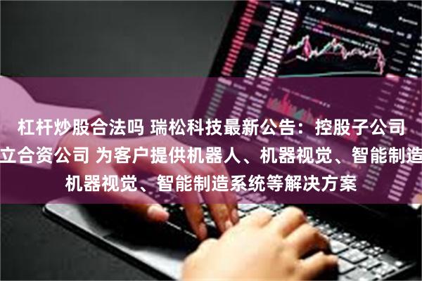 杠杆炒股合法吗 瑞松科技最新公告：控股子公司拟在马来西亚设立合资公司 为客户提供机器人、机器视觉、智能制造系统等解决方案