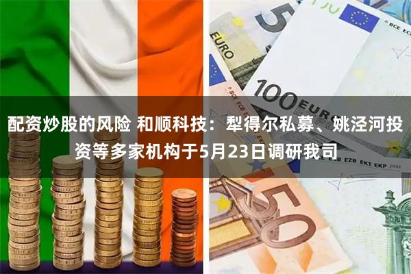 配资炒股的风险 和顺科技：犁得尔私募、姚泾河投资等多家机构于5月23日调研我司