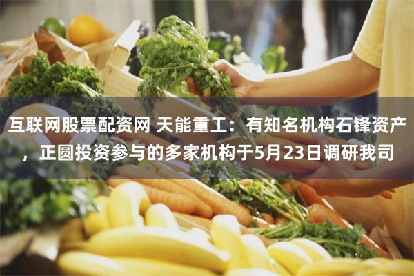 互联网股票配资网 天能重工：有知名机构石锋资产，正圆投资参与的多家机构于5月23日调研我司