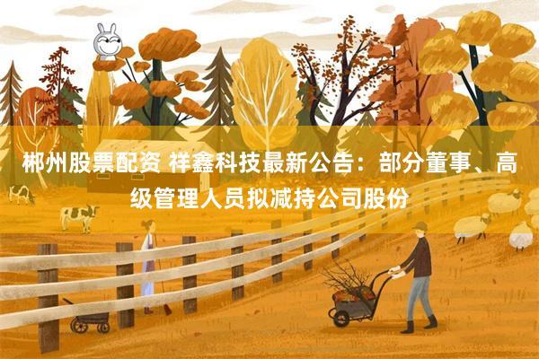 郴州股票配资 祥鑫科技最新公告：部分董事、高级管理人员拟减持公司股份