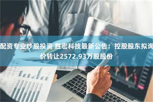 配资专业炒股投资 胜宏科技最新公告：控股股东拟询价转让2572.93万股股份