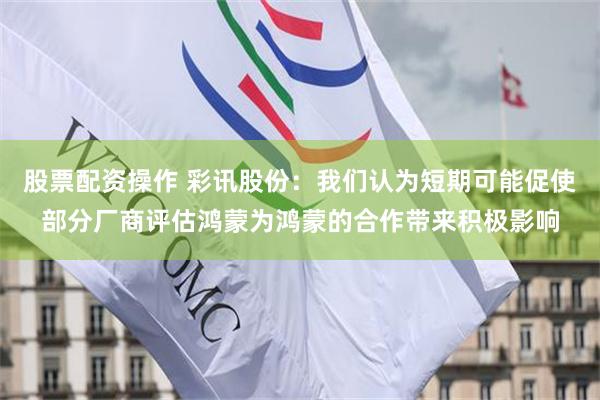 股票配资操作 彩讯股份：我们认为短期可能促使部分厂商评估鸿蒙为鸿蒙的合作带来积极影响