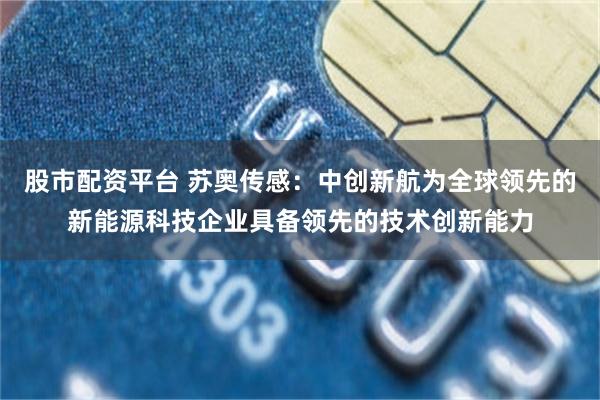 股市配资平台 苏奥传感：中创新航为全球领先的新能源科技企业具备领先的技术创新能力