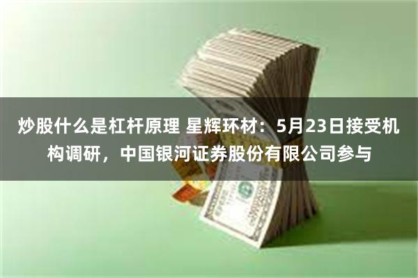 炒股什么是杠杆原理 星辉环材：5月23日接受机构调研，中国银河证券股份有限公司参与