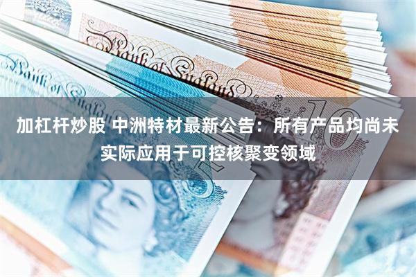 加杠杆炒股 中洲特材最新公告：所有产品均尚未实际应用于可控核聚变领域