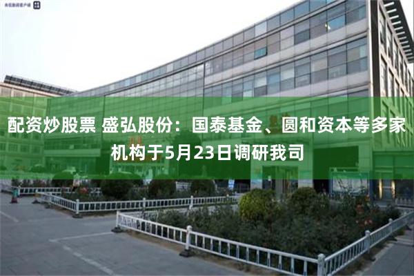 配资炒股票 盛弘股份：国泰基金、圆和资本等多家机构于5月23日调研我司