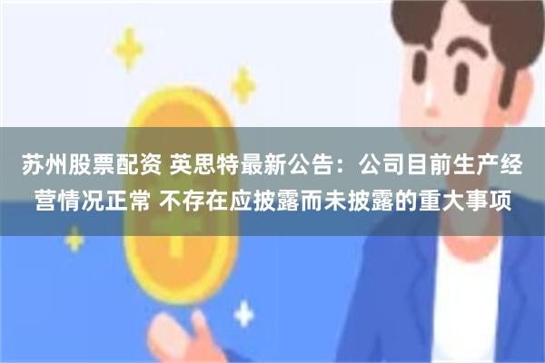 苏州股票配资 英思特最新公告：公司目前生产经营情况正常 不存在应披露而未披露的重大事项