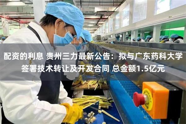 配资的利息 贵州三力最新公告：拟与广东药科大学签署技术转让及开发合同 总金额1.5亿元