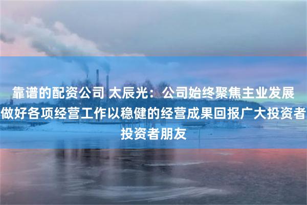 靠谱的配资公司 太辰光：公司始终聚焦主业发展持续做好各项经营工作以稳健的经营成果回报广大投资者朋友