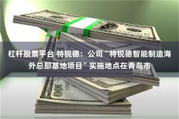杠杆股票平台 特锐德：公司“特锐德智能制造海外总部基地项目”实施地点在青岛市