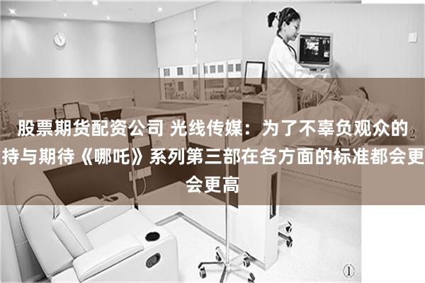 股票期货配资公司 光线传媒：为了不辜负观众的支持与期待《哪吒》系列第三部在各方面的标准都会更高